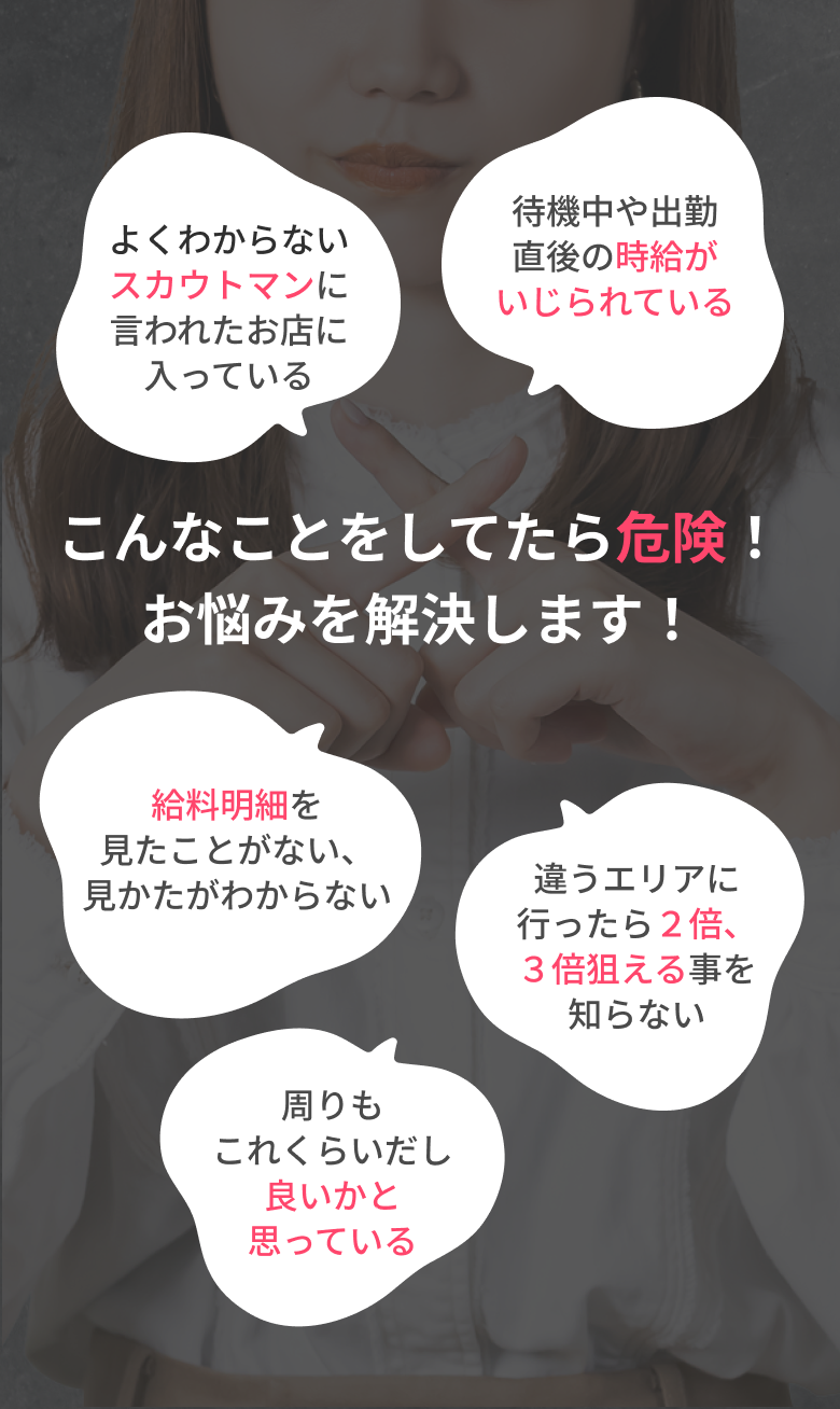 こんなことをしてたら危険！お悩みを解決します！ よくわからないスカウトマンに言われたお店に入っている 待機中や出勤直後の時給がいじられている 給料明細を見たことがない、見かたがわからない 周りもこれくらいだし良いかと思っている 違うエリアに行ったら２倍、３倍狙える事を知らない