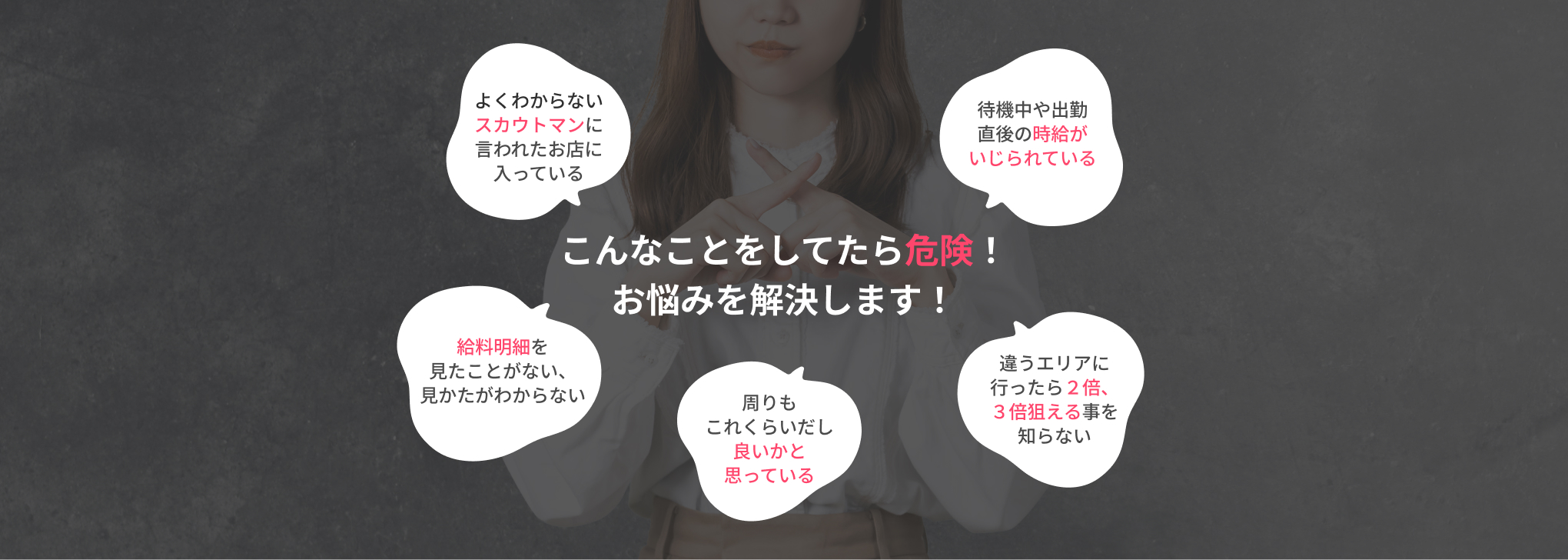 こんなことをしてたら危険！お悩みを解決します！ よくわからないスカウトマンに言われたお店に入っている 待機中や出勤直後の時給がいじられている 給料明細を見たことがない、見かたがわからない 周りもこれくらいだし良いかと思っている 違うエリアに行ったら２倍、３倍狙える事を知らない